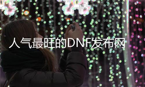 人气最旺的DNF发布网70版本公益服发布网（寻找最受欢迎的DNF发布网）