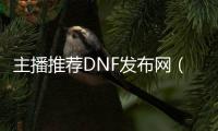 主播推荐DNF发布网（玩dnf的主播）