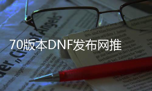 70版本DNF发布网推广图片（DNF发布网70级宣传视频）