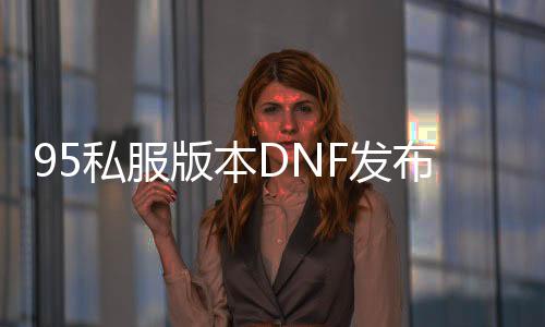 95私服版本DNF发布网（DNF发布网与勇士95版本）