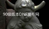 90级版本DNF发布网（DNF发布网90版本的装备现在还能用么）