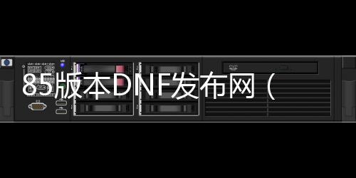 85版本DNF发布网（DNF发布网85版）
