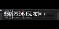 85版本DNF发布网（DNF发布网85级版本）