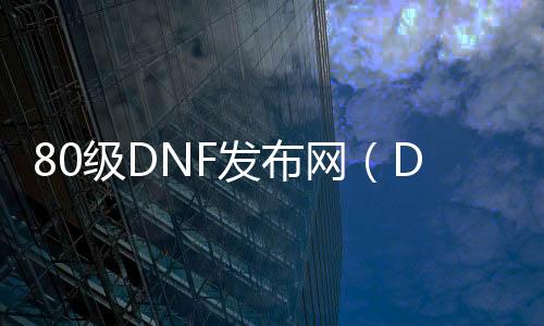 80级DNF发布网（DNF发布网80服务端）