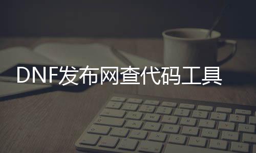 DNF发布网查代码工具（dnf代码是什么）