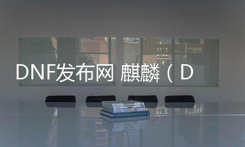 DNF发布网 麒麟（DNF发布网与勇士麒麟套是哪年的）