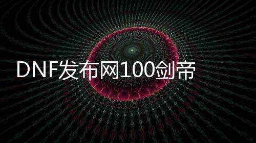 DNF发布网100剑帝（DNF发布网100剑帝装备）