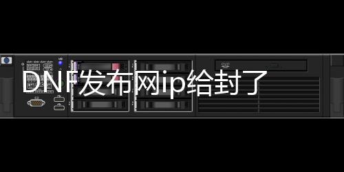 DNF发布网ip给封了怎么办（DNF发布网封号跟ip关系）