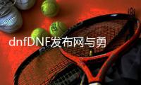 dnfDNF发布网与勇士公益服发布网（DNF发布网与勇士公益服发布网手游）