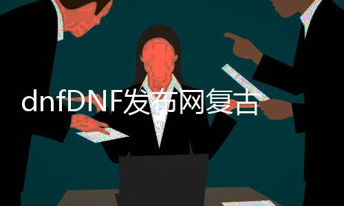 dnfDNF发布网复古公益服发布网哪个好,最受欢迎的dnf复古公益服发布网推荐
