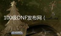 100级DNF发布网（100版本DNF发布网怎么玩）