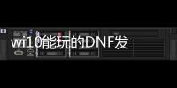 wi10能玩的DNF发布网（w10系统玩dnf哪个版本）