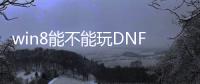 win8能不能玩DNF发布网（windows7能玩dnf）