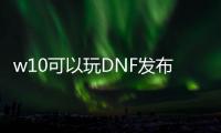 w10可以玩DNF发布网吗（win10玩dnf哪个版本最稳定）